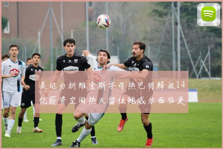 美记分析维金斯字母热巴将释放14亿薪资空间热火留住鲍威尔面临更大挑战